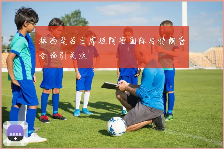 梅西是否出席迈阿密国际与特朗普会面引关注